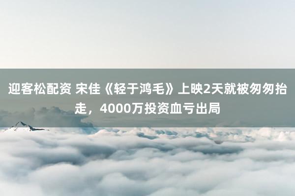 迎客松配资 宋佳《轻于鸿毛》上映2天就被匆匆抬走，4000万投资血亏出局