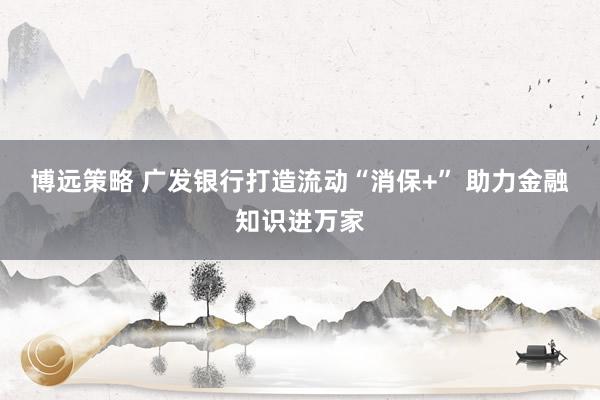博远策略 广发银行打造流动“消保+” 助力金融知识进万家