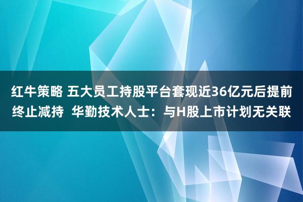 红牛策略 五大员工持股平台套现近36亿元后提前终止减持  华勤技术人士：与H股上市计划无关联