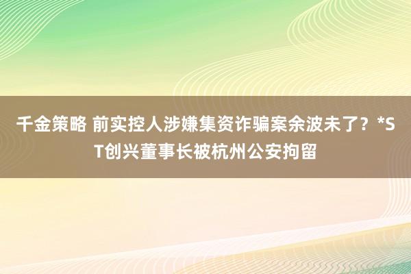 千金策略 前实控人涉嫌集资诈骗案余波未了？*ST创兴董事长被杭州公安拘留