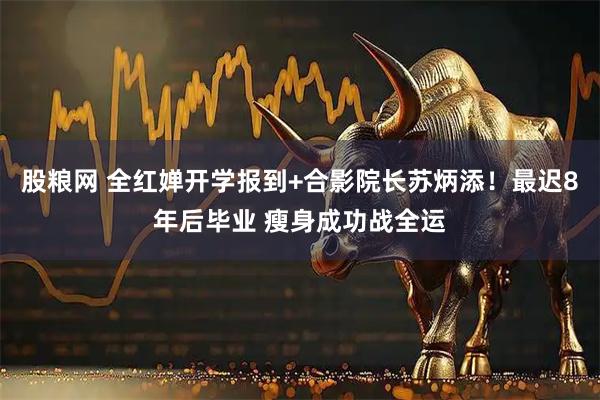 股粮网 全红婵开学报到+合影院长苏炳添！最迟8年后毕业 瘦身成功战全运