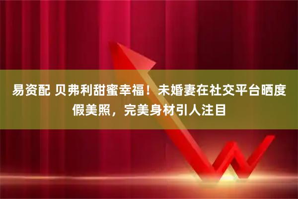 易资配 贝弗利甜蜜幸福！未婚妻在社交平台晒度假美照，完美身材引人注目