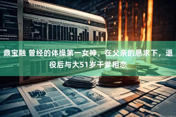 鼎宝融 曾经的体操第一女神，在父亲的恳求下，退役后与大51岁干爹相恋