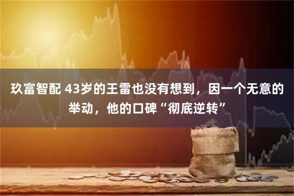 玖富智配 43岁的王雷也没有想到，因一个无意的举动，他的口碑“彻底逆转”