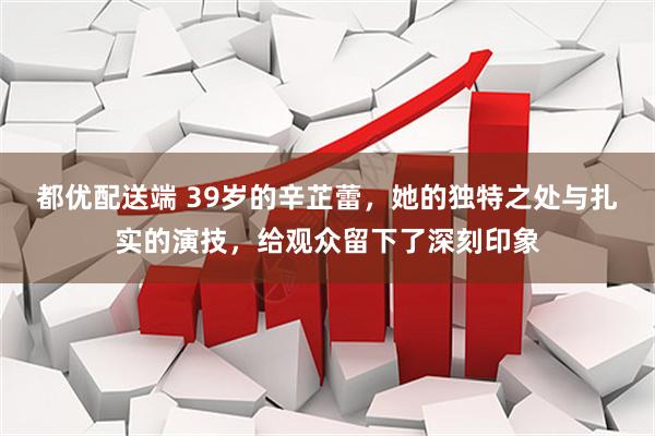 都优配送端 39岁的辛芷蕾，她的独特之处与扎实的演技，给观众留下了深刻印象
