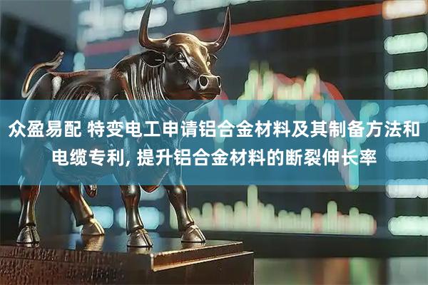 众盈易配 特变电工申请铝合金材料及其制备方法和电缆专利, 提升铝合金材料的断裂伸长率