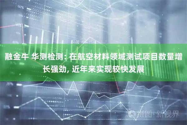 融金牛 华测检测: 在航空材料领域测试项目数量增长强劲, 近年来实现较快发展