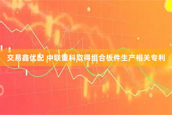 交易鑫优配 中联重科取得组合板件生产相关专利