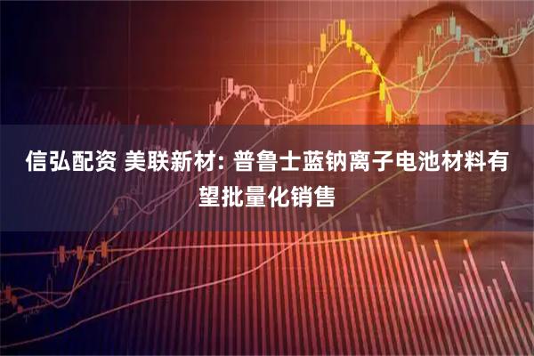 信弘配资 美联新材: 普鲁士蓝钠离子电池材料有望批量化销售
