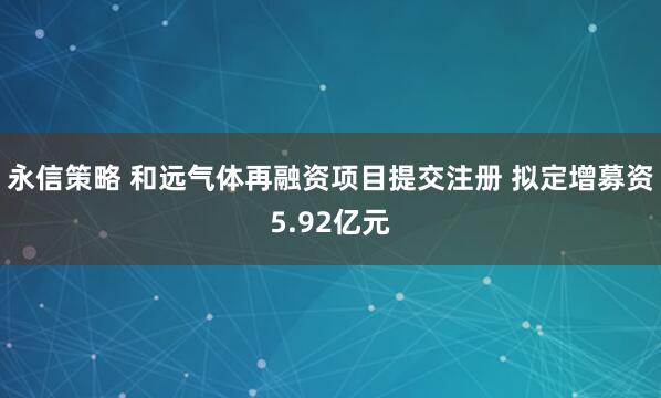 永信策略 和远气体再融资项目提交注册 拟定增募资5.92亿元