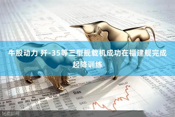 牛股动力 歼-35等三型舰载机成功在福建舰完成起降训练
