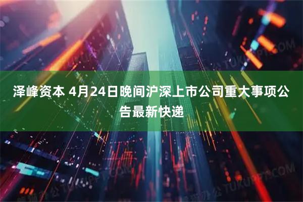 泽峰资本 4月24日晚间沪深上市公司重大事项公告最新快递