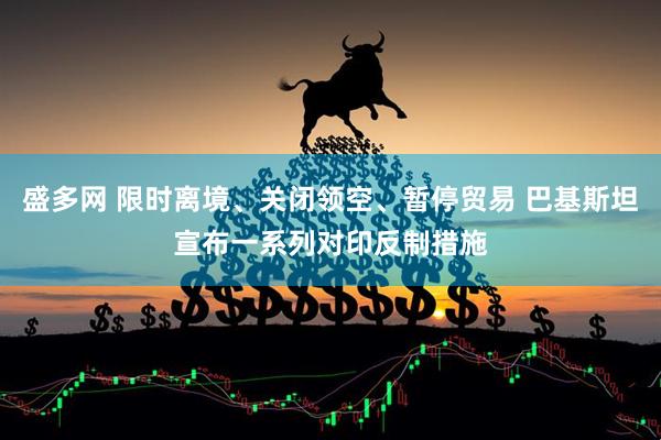 盛多网 限时离境、关闭领空、暂停贸易 巴基斯坦宣布一系列对印反制措施