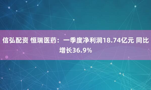 信弘配资 恒瑞医药：一季度净利润18.74亿元 同比增长36.9%