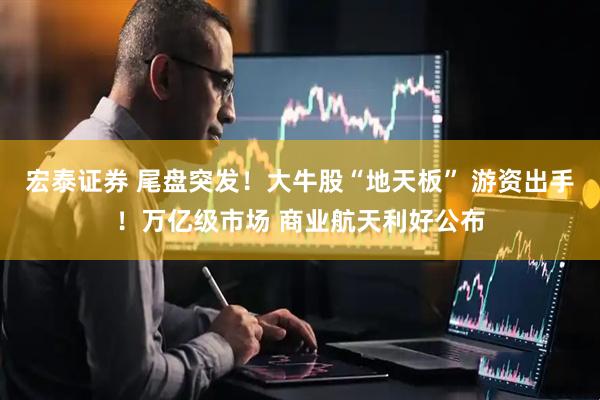 宏泰证券 尾盘突发！大牛股“地天板” 游资出手！万亿级市场 商业航天利好公布