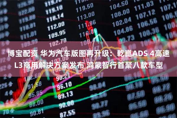 博宝配资 华为汽车版图再升级：乾崑ADS 4高速L3商用解决方案发布 鸿蒙智行首聚八款车型