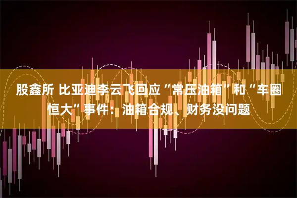 股鑫所 比亚迪李云飞回应“常压油箱”和“车圈恒大”事件：油箱合规、财务没问题