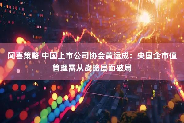 闻喜策略 中国上市公司协会黄运成：央国企市值管理需从战略层面破局