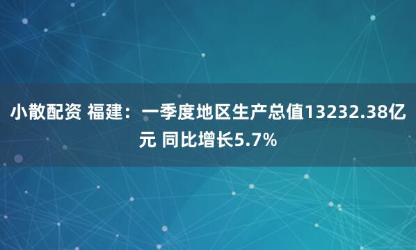 小散配资 福建：一季度地区生产总值13232.38亿元 同比增长5.7%