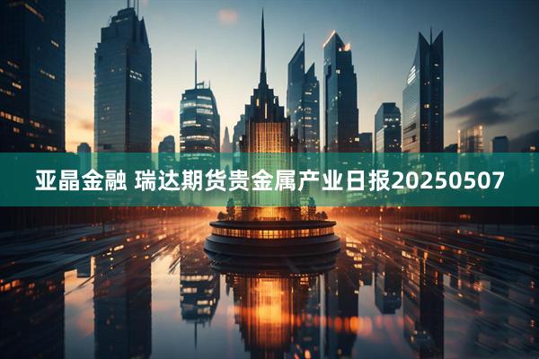 亚晶金融 瑞达期货贵金属产业日报20250507