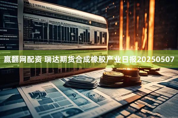 赢翻网配资 瑞达期货合成橡胶产业日报20250507