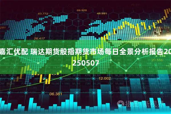 嘉汇优配 瑞达期货股指期货市场每日全景分析报告20250507