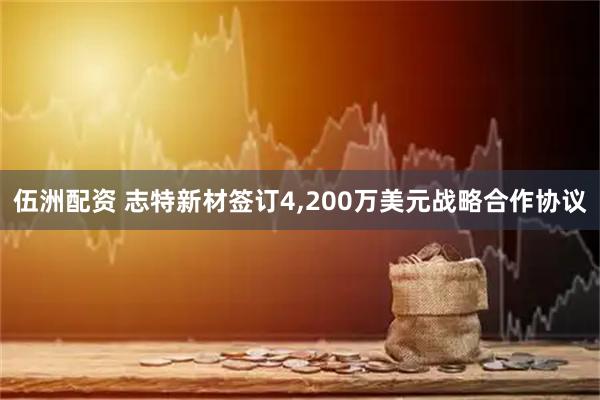 伍洲配资 志特新材签订4,200万美元战略合作协议