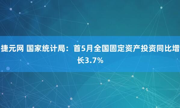 捷元网 国家统计局：首5月全国固定资产投资同比增长3.7%