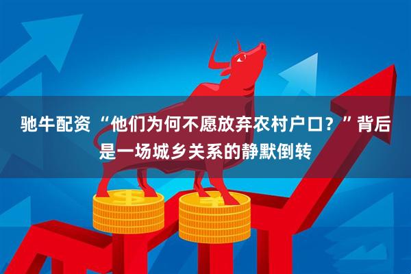 驰牛配资 “他们为何不愿放弃农村户口？”背后是一场城乡关系的静默倒转