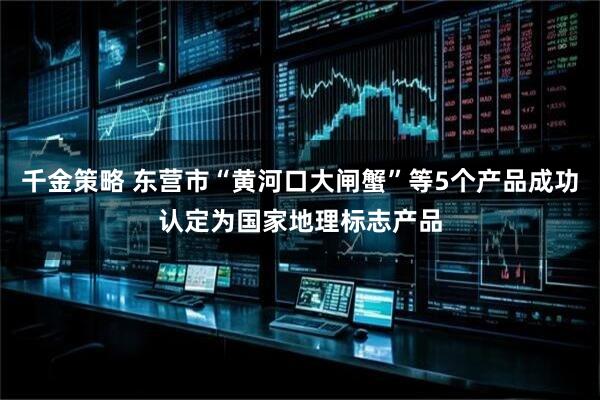 千金策略 东营市“黄河口大闸蟹”等5个产品成功认定为国家地理标志产品