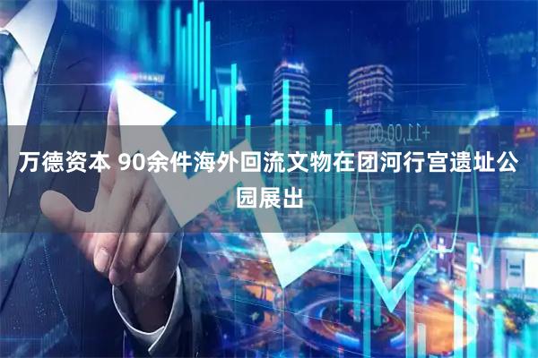 万德资本 90余件海外回流文物在团河行宫遗址公园展出