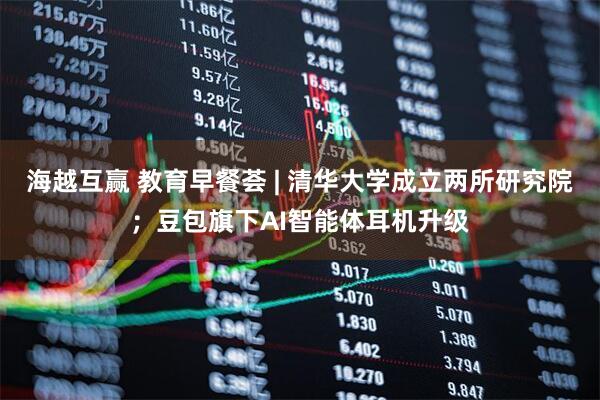 海越互赢 教育早餐荟 | 清华大学成立两所研究院；豆包旗下AI智能体耳机升级
