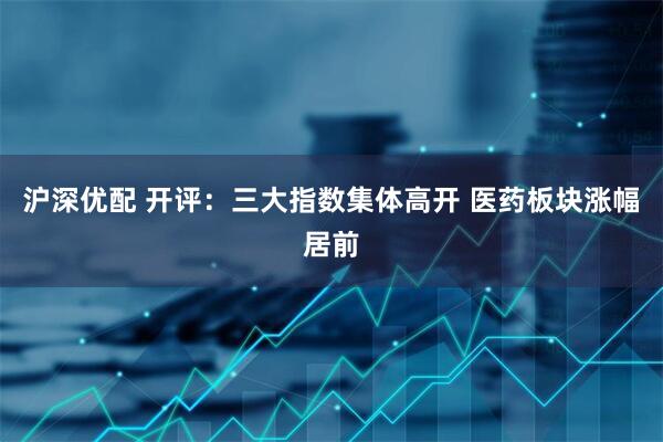 沪深优配 开评：三大指数集体高开 医药板块涨幅居前